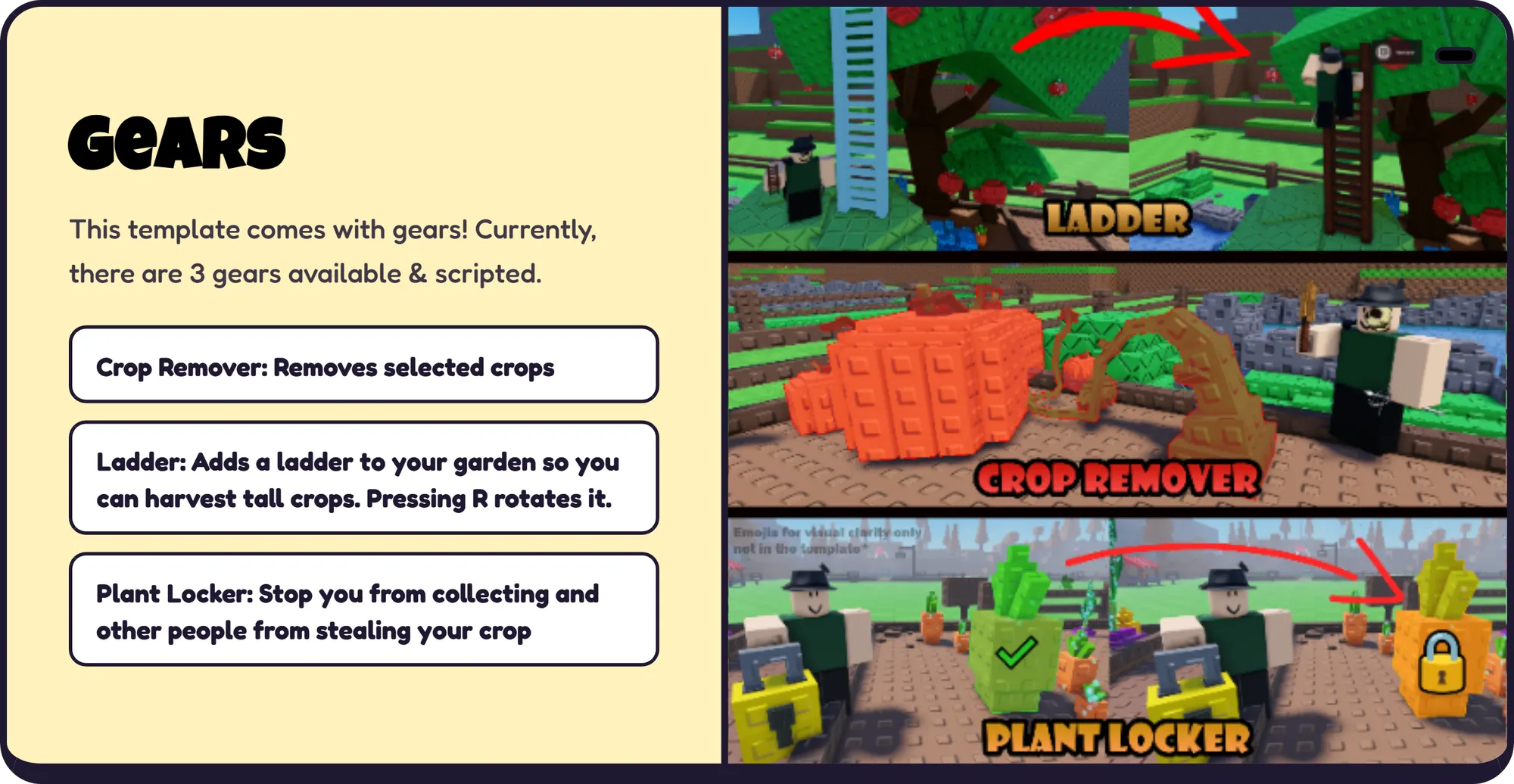 Gears This template comes with gears! Currently, there are 3 gears available & scripted. Crop Remover: Removes selected crops Ladder: Adds a ladder to your garden so you can harvest tall crops. Pressing R rotates it. Plant Locker: Stop you from collecting and other people from stealing your crop