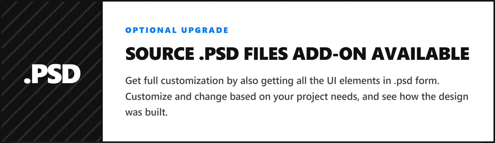 [.PSD] OPTIONAL UPGRADE - SOURCE .PSD FILES ADD-ON AVAILABLE Get full customization by also getting all the UI elements in .psd form. Customize and change based on your project needs, and see how the design was built.