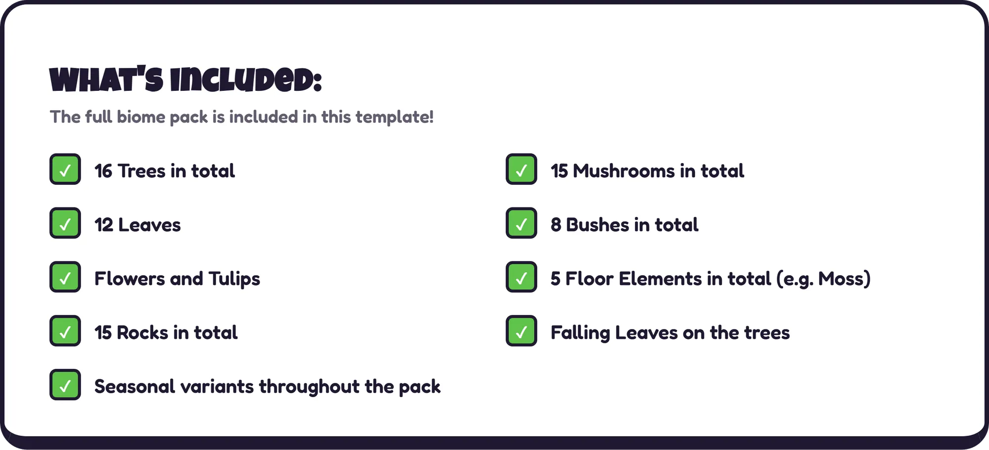 What's included: The full biome pack is included in this template! ✓ 16 Trees in total ✓ 15 Mushrooms in total ✓ 12 Leaves ✓ 8 Bushes in total ✓ Flowers and Tulips ✓ 5 Floor Elements in total (e.g. Moss) ✓ 15 Rocks in total ✓ Falling Leaves on the trees ✓ Seasonal variants throughout the pack