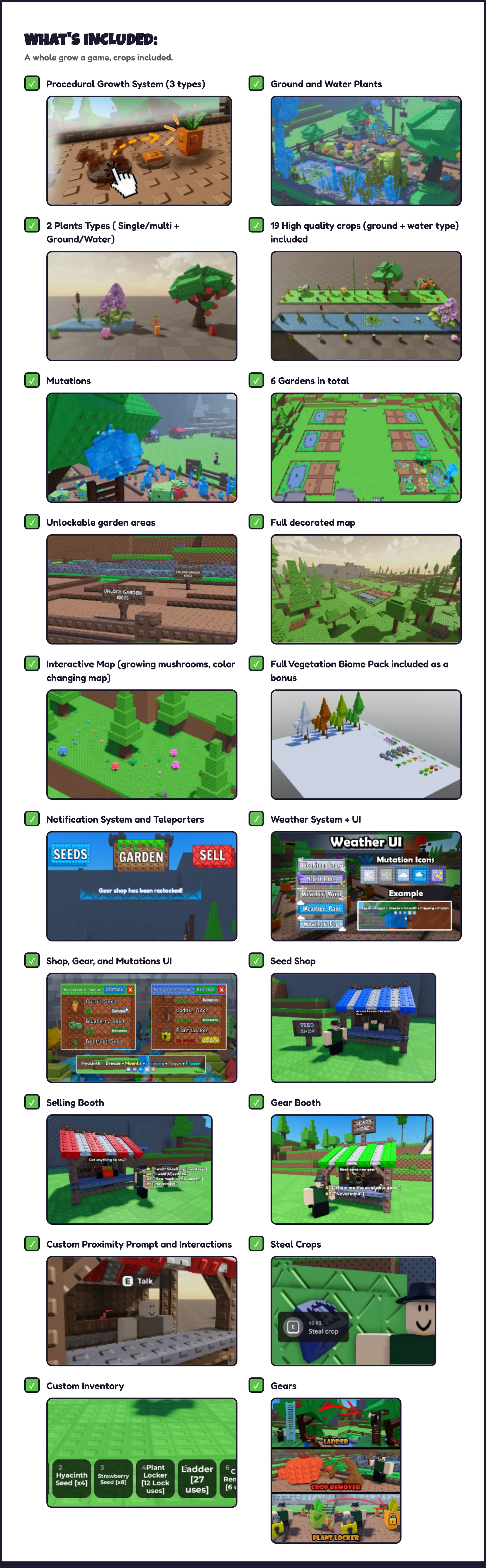 What's INCLUDED: A whole grow a game, crops included. ✓ Procedural Growth System (3 types) ✓ Ground and Water Plants ✓ 2 Plants Types ( Single/multi + Ground/Water) ✓ 19 High quality crops (ground + water type) included ✓ Mutations ✓ 6 Gardens in total ✓ Unlockable garden areas ✓ Full decorated map ✓ Interactive Map (growing mushrooms, color changing map) ✓ Full Vegetation Biome Pack included as a bonus ✓ Notification System and Teleporters ✓ Weather System + UI ✓ Shop, Gear, and Mutations UI ✓ Seed Shop ✓ Selling Booth ✓ Gear Booth ✓ Custom Proximity Prompt and Interactions ✓ Steal Crops ✓ Custom Inventory ✓ Gears