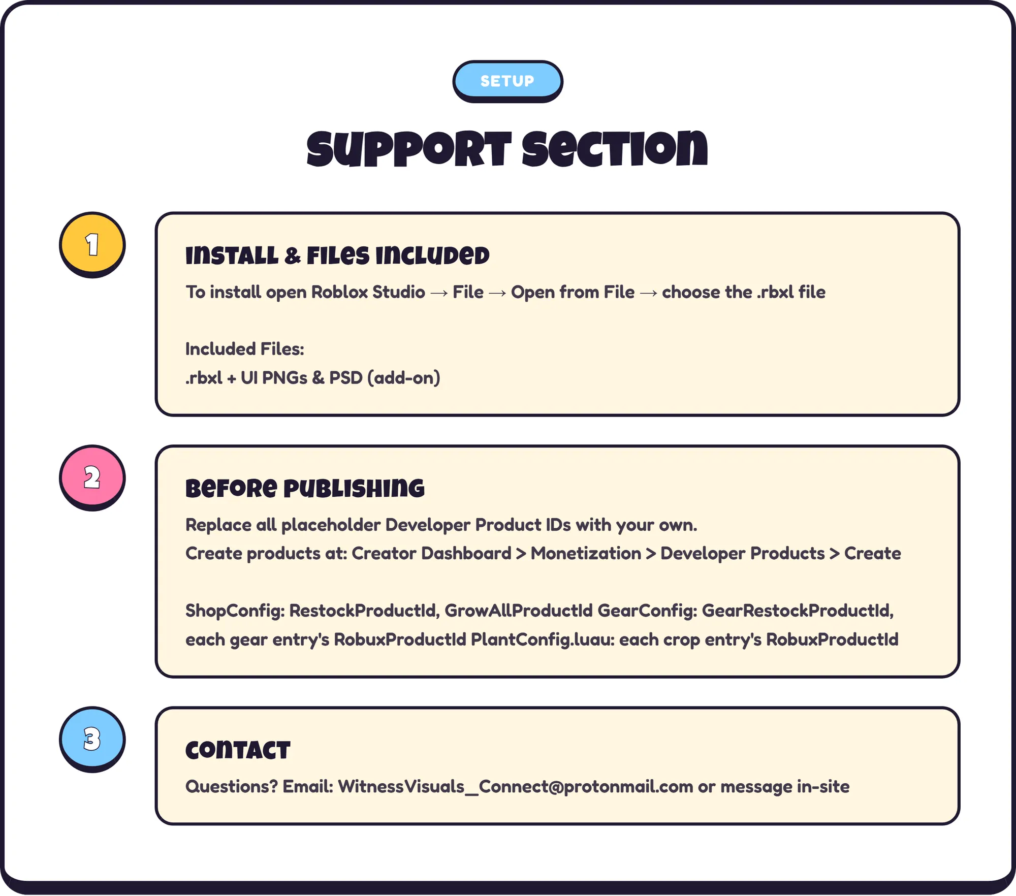 setup support section 1. install & files included To install open Roblox Studio → File → Open from File → choose the .rbxl file Included Files: .rbxl + UI PNGs & PSD (add-on) 2. before publishing Replace all placeholder Developer Product IDs with your own. Create products at: Creator Dashboard > Monetization > Developer Products > Create ShopConfig: RestockProductId, GrowAllProductId GearConfig: GearRestockProductId, each gear entry's RobuxProductId PlantConfig.luau: each crop entry's RobuxProductId 3. contact Questions? Email: WitnessVisuals_Connect@protonmail.com or message in-site