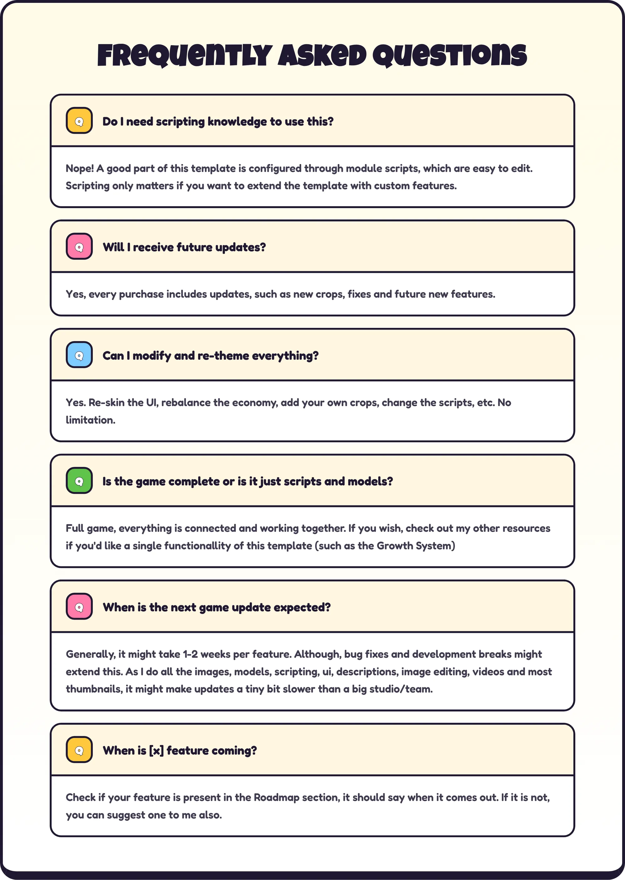 Frequently Asked Questions Q: Do I need scripting knowledge to use this? A: Nope! A good part of this template is configured through module scripts, which are easy to edit. Scripting only matters if you want to extend the template with custom features. Q: Will I receive future updates? A: Yes, every purchase includes updates, such as new crops, fixes and future new features. Q: Can I modify and re-theme everything? A: Yes. Re-skin the UI, rebalance the economy, add your own crops, change the scripts, etc. No limitation. Q: Is the game complete or is it just scripts and models? A: Full game, everything is connected and working together. If you wish, check out my other resources if you'd like a single functionallity of this template (such as the Growth System) Q: When is the next game update expected? A: Generally, it might take 1-2 weeks per feature. Although, bug fixes and development breaks might extend this. As I do all the images, models, scripting, ui, descriptions, image editing, videos and most thumbnails, it might make updates a tiny bit slower than a big studio/team. Q: When is [x] feature coming? A: Check if your feature is present in the Roadmap section, it should say when it comes out. If it is not, you can suggest one to me also.