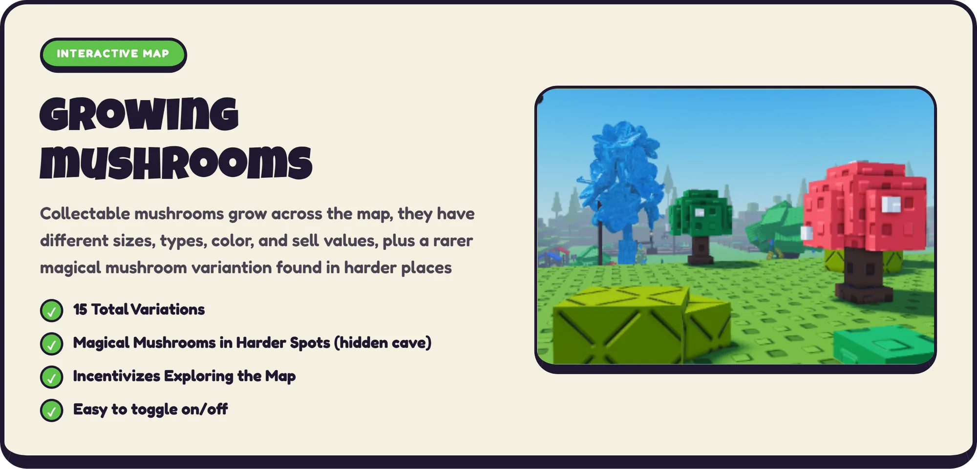 INTERACTIVE MAP growing mushrooms Collectable mushrooms grow across the map, they have different sizes, types, color, and sell values, plus a rarer magical mushroom variantion found in harder places ✓ 15 Total Variations ✓ Magical Mushrooms in Harder Spots (hidden cave) ✓ Incentivizes Exploring the Map ✓ Easy to toggle on/off