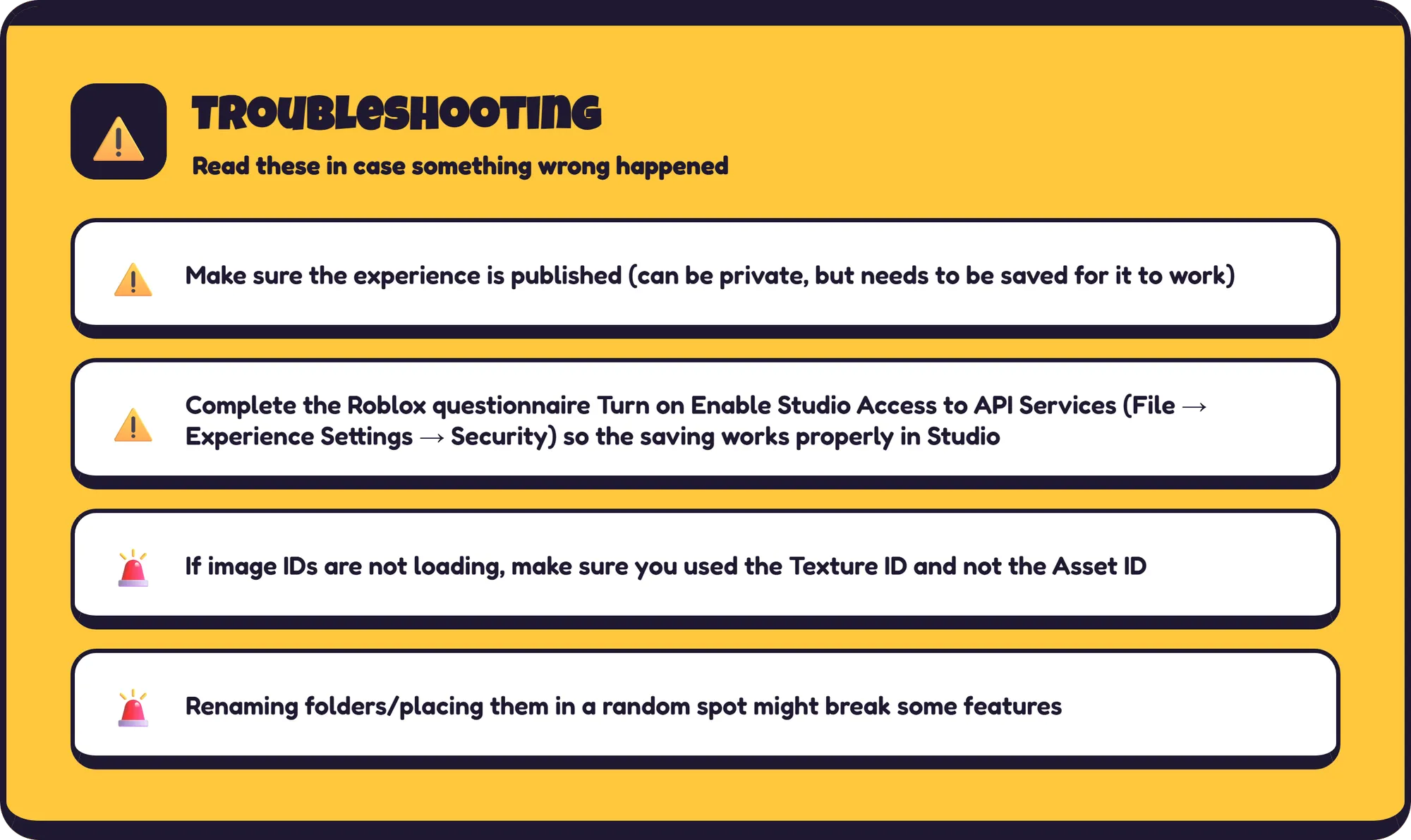 Troubleshooting Read these in case something wrong happened ⚠️ Make sure the experience is published (can be private, but needs to be saved for it to work) ⚠️ Complete the Roblox questionnaire Turn on Enable  Studio Access to API Services (File → Experience Settings → Security) so the saving works properly in Studio 🚨 If image IDs are not loading, make sure you used the Texture ID and not the Asset ID 🚨 Renaming folders/placing them in a random spot might break some features